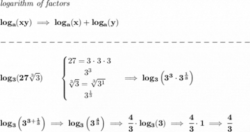 \bf \textit{logarithm of factors}&#10;\\\\&#10;log_a(xy)\implies log_a(x)+log_a(y)\\\\&#10;-------------------------------\\\\&#10;log_3(27\sqrt[3]{3})\qquad &#10;\begin{cases}&#10;27=3\cdot 3\cdot 3\\&#10;\qquad 3^3\\&#10;\sqrt[3]{3}=\sqrt[3]{3^1}\\&#10;\qquad 3^{\frac{1}{3}}&#10;\end{cases}\implies log_3\left( 3^3\cdot 3^{\frac{1}{3}} \right)&#10;\\\\\\&#10;log_3\left( 3^{3+\frac{1}{3}} \right)\implies log_3\left( 3^{\frac{4}{3}} \right)\implies \cfrac{4}{3}\cdot log_3(3)\implies \cfrac{4}{3}\cdot 1\implies \cfrac{4}{3}