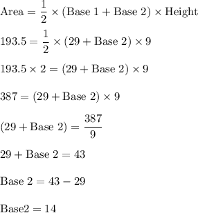 \rm Area = \dfrac{1}{2} \times (Base \ 1 + Base \ 2) \times Height\\&#10;\\&#10;193.5 = \dfrac{1}{2} \times (29+ Base \ 2) \times 9\\&#10;\\&#10;193.5 \times 2 =  (29+ Base \ 2) \times 9\\&#10;\\ 387 =  (29+ Base \ 2) \times 9\\&#10;\\  (29+ Base \ 2)  = \dfrac{387}{9}\\&#10;\\  29+ Base \ 2 = 43\\&#10;\\  Base \ 2 = 43-29\\&#10;\\ Base 2 = 14