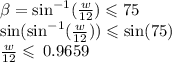 \beta  =  { \sin  }^{ - 1}(\frac{w}{12}) \leqslant 75 \\  \sin({ \sin  }^{ - 1}(\frac{w}{12})) \leqslant  \sin(75)  \\ \frac{w}{12} \leqslant  \: 0.9659