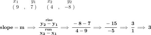 \bf \begin{array}{ccccccccc}&#10;&&x_1&&y_1&&x_2&&y_2\\&#10;%  (a,b)&#10;&&(~{{ 9}} &,&{{ 7}}~) &#10;%  (c,d)&#10;&&(~{{ 4}} &,&{{ -8}}~)&#10;\end{array}&#10;\\\\\\&#10;% slope  = m&#10;slope = {{ m}}\implies &#10;\cfrac{\stackrel{rise}{{{ y_2}}-{{ y_1}}}}{\stackrel{run}{{{ x_2}}-{{ x_1}}}}\implies \cfrac{-8-7}{4-9}\implies \cfrac{-15}{-5}\implies \cfrac{3}{1}\implies 3