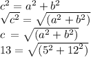 {c}^{2}  =  {a}^{2}  +  {b}^{2}  \\  \sqrt{ {c}^{2} } =  \sqrt{( {a}^{2} +  {b}^{2} ) }    \\ c \: =  \sqrt{( {a}^{2} +  {b}^{2} ) }  \\ 13=  \sqrt{( {5}^{2} +  {12}^{2} ) }