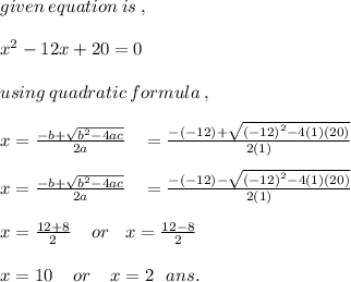 given \: equation \: is \: , \\  \\  {x}^{2}  - 12x + 20 = 0 \\  \\  using \: quadratic \: formula \: , \\  \\ x =  \frac{ - b +  \sqrt{ {b}^{2} - 4ac } }{2a}  \:  \:  \:  \:  =   \frac{ - ( - 12) +  \sqrt{ { (- 12)}^{2} - 4(1)(20) } }{2(1)} \\  \\ x =  \frac{ - b +  \sqrt{ {b}^{2} - 4ac } }{2a}  \:  \:  \:  \:  =   \frac{ - ( - 12)  -   \sqrt{ { (- 12)}^{2} - 4(1)(20) } }{2(1)} \\  \\ x =  \frac{12 + 8}{2}  \:  \:  \:  \:  \: or \:  \:  \:  \: x =  \frac{12 - 8}{2}  \\  \\ x = 10 \:  \:  \:  \:  \: or \:  \:  \:  \:  \: x = 2 \:  \:  \: ans.