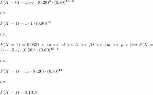 P(X=0)=15_C_0\cdot (0.20)^{0}\cdot (0.80)^{15-0}\\\\i.e.\\\\P(X=1)=1\cdot 1\cdot (0.80)^{15}\\\\i.e.\\\\P(X=1)=0.0351[tex]P(X=1)=15_C_1\cdot (0.20)^{1}\cdot (0.80)^{15-1}\\\\i.e.\\\\P(X=1)=15\cdot (0.20)\cdot (0.80)^{14}\\\\i.e.\\\\P(X=1)=0.1319