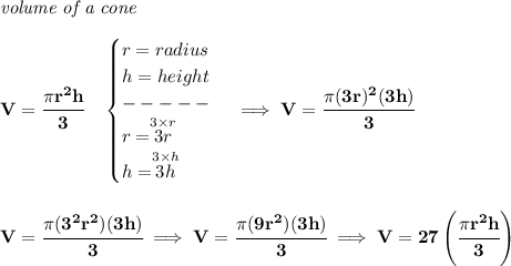 \bf \textit{volume of a cone}\\\\&#10;V=\cfrac{\pi r^2 h}{3}\quad &#10;\begin{cases}&#10;r=radius\\&#10;h=height\\&#10;-----\\&#10;r=\stackrel{3\times r}{3r}\\&#10;h=\stackrel{3\times h}{3h}&#10;\end{cases}\implies V=\cfrac{\pi (3r)^2(3h)}{3}&#10;\\\\\\&#10;V=\cfrac{\pi (3^2r^2)(3h)}{3}\implies V=\cfrac{\pi (9r^2)(3h)}{3}\implies V=27\left( \cfrac{\pi r^2 h}{3} \right)