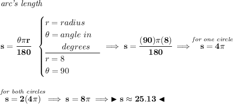 \bf \textit{arc's length}\\\\ s=\cfrac{\theta \pi r}{180}~~ \begin{cases} r=radius\\ \theta =angle~in\\ \qquad degrees\\ \cline{1-1} r=8\\ \theta =90 \end{cases}\implies s=\cfrac{(90)\pi (8)}{180}\implies \stackrel{\textit{for one circle}}{s=4\pi } \\\\\\ \stackrel{\textit{for both circles}}{s = 2(4\pi )}\implies s=8\pi \implies \blacktriangleright s\approx 25.13 \blacktriangleleft