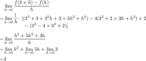 \begin{aligned}&\lim_{h\to 0}{\frac{f(3+h)-f(h)}{h}}\\ =&\lim_{h\to 0}\frac{1}{h} \cdot [(3^{3} + 3 \times 3^{2}h +3\times 3h^{2} + h^{3})- 4(3^{2} + 2\times 3h + h^{2}) + 2 \\[-1em] &\phantom{\lim_{h\to 0}\frac{1}{h}\cdot []} -(3^{3} -4\times 3^{2} + 2)]\\ = &\lim_{h \to 0}\frac{h^{3} + 5h^{2} +3h}{h}\\=& \lim_{h \to 0}{h^{2}} + \lim_{h \to 0}{5h} + \lim_{h\to 0}{3}\\ =& 3\end{aligned}