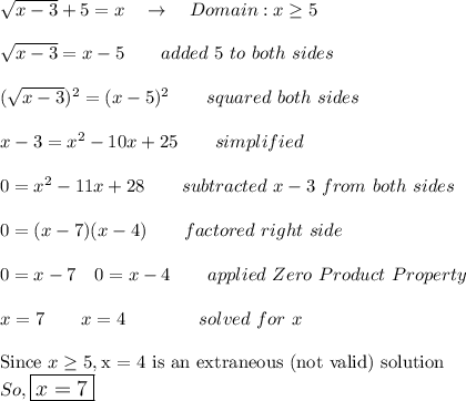 \sqrt{x-3}+5=x\quad \rightarrow\quad Domain: x\geq5\\\\\sqrt{x-3}=x-5\qquad added\ 5\ to\ both\ sides\\\\(\sqrt{x-3})^2=(x-5)^2\qquad squared\ both\ sides\\\\x-3=x^2-10x+25\qquad simplified\\\\0=x^2-11x+28\qquad subtracted\ x-3\ from\ both\ sides\\\\0=(x-7)(x-4)\qquad factored\ right\ side\\\\0=x-7\quad 0=x-4\qquad applied\ Zero\ Product\ Property\\\\x=7\qquad x=4\qquad \qquad solved\ for\ x\\\\\text{Since }x\geq5, \text{x = 4 is an extraneous (not valid) solution}\\So, \large\boxed{x=7}