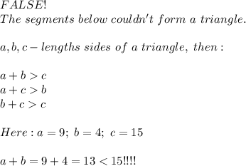 FALSE!\\The\ segments\ below\ couldn't\ form\ a\ triangle.\\\\a,b,c-lengths\ sides\ of\ a\ triangle,\ then:\\\\a+b  c\\a+c  b\\b+c  c\\\\Here:a=9;\ b=4;\ c=15\\\\a+b=9+4=13 < 15