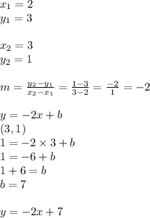 x_1=2 \\ y_1=3 \\ \\ x_2=3 \\ y_2=1 \\ \\ m=\frac{y_2-y_1}{x_2-x_1}=\frac{1-3}{3-2}=\frac{-2}{1}=-2 \\ \\&#10;y=-2x+b \\&#10;(3,1) \\&#10;1=-2 \times 3+b \\&#10;1=-6+b \\&#10;1+6=b \\&#10;b=7 \\ \\&#10;y=-2x+7