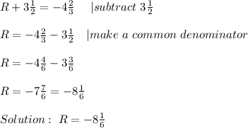 R+3\frac{1}{2}=-4\frac{2}{3}\ \ \ \ | subtract\ 3\frac{1}{2}\\\\&#10;R=-4\frac{2}{3}-3\frac{1}{2}\ \ \ | make\ a\ common\ denominator\\\\&#10;R=-4\frac{4}{6}-3\frac{3}{6}\\\\&#10;R=-7\frac{7}{6}=-8\frac{1}{6}\\\\Solution:\ R=-8\frac{1}{6}