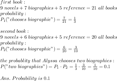 first\ book:\\9\ novels+7\ biographies+5\ reference=21\ all\ books\\probability:\\P_1("chooses\ biographie")= \frac{7}{21} = \frac{1}{3} \\\\second\ book:\\9\ novels+6\ biographies+5\ reference=20\ all\ books\\probability:\\P_2("chooses\ biographie")= \frac{6}{20} = \frac{3}{10}\\\\the\ probablity\ that\ Alyssa\ chooses\ two\ biographies:\\P("two\ biographies")=P_1\cdot P_2= \frac{1}{3}\cdot \frac{3}{10}  = \frac{1}{10} =0.1\\\\Ans.\ Probability\ is\ 0.1