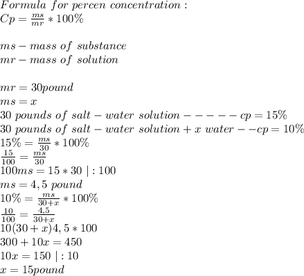Formula\ for\ percen\ concentration:\\&#10;Cp=\frac{ms}{mr}*100\%\\\\&#10;ms-mass \ of\ substance\\&#10;mr- mass\ of \ solution\\\\&#10;mr=30 pound\\&#10;ms=x\\&#10;30 \ pounds\ of \ salt-water\ solution-----cp=15\%\\&#10;30 \ pounds\ of \ salt-water\ solution + x\ water --cp=10\%\\ 15\%=\frac{ms}{30}*100\% \\&#10;\frac{15}{100}=\frac{ms}{30}\\&#10;100ms=15*30\ |:100\\&#10;ms=4,5\ pound\\&#10;10\%=\frac{ms}{30+x}*100\%\\&#10;\frac{10}{100}=\frac{4,5}{30+x}\\&#10;10(30+x)4,5*100\\&#10;300+10x=450\\&#10;10x=150\ |:10\\&#10;x=15 pound\\&#10;&#10;
