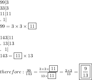 99|3\\33|3\\11|11\\.\ 1|\\99=3\times3\times\fbox{11}\\\\143|11\\.\ 13|13\\.\ \ 1|\\143=\fbox{11}\times13\\\\therefore:\frac{99}{143}=\frac{3\times3\times\fbox{11}}{13\times\fbox{11}}=\frac{3\times3}{13}=\boxed{\boxed{\frac{9}{13}}}