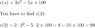 c(x)=2x^2-5x+100 \\ \\ \hbox{You have to find c(2):} \\ \\ c(2) =2 \cdot 2^2 - 5 \cdot 2 + 100 = 8-10+100=98