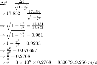 \Delta t'=\frac{\Delta t}{{\sqrt{1-\frac{v^2}{c^2}}}}\\\Rightarrow 17.852=\frac{17.154}{{\sqrt{1-\frac{v^2}{c^2}}}}\\\Rightarrow \sqrt{1-\frac{v^2}{c^2}}=\frac{17.154}{17.852}\\\Rightarrow \sqrt{1-\frac{v^2}{c^2}}=0.961\\\Rightarrow 1-\frac{v^2}{c^2}=0.9233\\\Rightarrow \frac{v^2}{c^2}=0.076697\\\Rightarrow \frac{v}{c}=0.2768\\\Rightarrow v=3\times 10^8\times 0.2768=83067919.256\ m/s