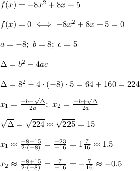 f(x)=-8x^2+8x+5\\\\f(x)=0\iff-8x^2+8x+5=0\\\\a=-8;\ b=8;\ c=5\\\\\Delta=b^2-4ac\\\\\Delta=8^2-4\cdot(-8)\cdot5=64+160=224\\\\x_1=\frac{-b-\sqrt\Delta}{2a};\ x_2=\frac{-b+\sqrt\Delta}{2a}\\\\\sqrt\Delta=\sqrt{224}\approx\sqrt{225}=15\\\\x_1\approx\frac{-8-15}{2\cdot(-8)}=\frac{-23}{-16}=1\frac{7}{16}\approx1.5\\\\x_2\approx\frac{-8+15}{2\cdot(-8)}=\frac{7}{-16}=-\frac{7}{16}\approx-0.5