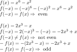 f(x)=x^6-x^2\\&#10;f(-x)=(-x)^6-(-x)^2=x^6-x^2\\&#10;f(-x)=f(x) \Rightarrow \hbox{ even}\\\\&#10;f(x)=2x^3-x\\&#10;f(-x)=2(-x)^3-(-x)=-2x^3+x\\&#10;f(-x)\not =f(x) \Rightarrow \hbox{ not even}\\&#10;-f(x)=-(2x^3-x)=-2x^3+x\\&#10;-f(x)=f(-x) \Rightarrow \hbox{ odd}