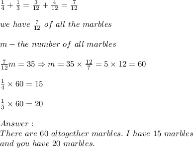 \frac{1}{4}+\frac{1}{3}=\frac {3}{12}+\frac{4}{12}=\frac{7}{12}\\\\we\ have\ \frac{7}{12}\ of\ all\ the\ marbles\\\\m-the\ number\ of\ all\ marbles\\\\\frac{7}{12}m=35\Rightarrow m=35\times\frac{12}{7}=5\times12=60\\\\\frac{1}{4}\times60=15\\\\\frac{1}{3}\times60=20\\\\\\There\ are\ 60\ altogether\ marbles.\ I\ have\ 15\ marbles\\and\ you\ have\ 20\ marbles.