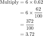 \begin{aligned}{\text{Multiply}}&= 6\times 0.62\\&= 6 \times \frac{{62}}{{100}}\\&= \frac{{372}}{{100}}\\&= 3.72\\\end{aligned}