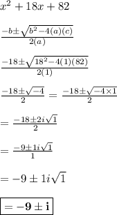 x^2 +18x + 82\\\\  \frac{-b \pm  \sqrt{ b^2 -4( a)(c)} }{2(a)}\\\\  \frac{-18\pm  \sqrt{18^2 -4(1)(82)} }{2(1)}\\\\   \frac{-18\pm  \sqrt{-4 } }{2} = \frac{-18\pm  \sqrt{-4\times1 } }{2} \\\\ = \frac{-18\pm  2i\sqrt{1 } }{2} \\\\ = \frac{-9\pm  1i\sqrt{1 } }{1} \\\\ = -9\pm  1i\sqrt{1 }\\\\\boxed{\bf{=-9 \pm i}}