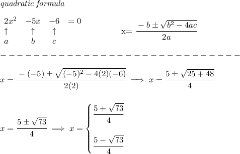 \bf \textit{quadratic formula}\\&#10;&#10;\begin{array}{lcclll}&#10;2x^2&-5x&-6&=0\\&#10;\uparrow &\uparrow &\uparrow \\&#10;a&b&c&#10;\end{array}&#10;\qquad \qquad &#10;x= \cfrac{ - {{ b}} \pm \sqrt { {{ b}}^2 -4{{ a}}{{ c}}}}{2{{ a}}}\\\\&#10;-----------------------------\\\\&#10;x=\cfrac{-(-5)\pm\sqrt{(-5)^2-4(2)(-6)}}{2(2)}\implies x=\cfrac{5\pm\sqrt{25+48}}{4}&#10;\\\\\\&#10;x=\cfrac{5\pm\sqrt{73}}{4}\implies x=&#10;\begin{cases}&#10;\cfrac{5+\sqrt{73}}{4}\\\\&#10;\cfrac{5-\sqrt{73}}{4}&#10;\end{cases}