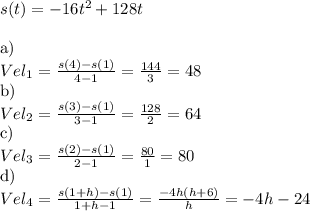 s(t) = -16t^2+128t\\\\$a) \\$Vel_1 = \frac{s(4) - s(1)}{4 - 1} = \frac{144}{3} = 48\\$b)\\$Vel_2 = \frac{s(3) - s(1)}{3-1} = \frac{128}{2} = 64\\$c)\\$Vel_3 = \frac{s(2) - s(1)}{2-1} = \frac{80}{1} = 80\\$d)\\$Vel_4 = \frac{s(1+h) - s(1)}{1+h-1} = \frac{-4h(h+6)}{h} = -4h - 24