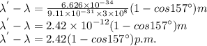 \lambda^{'}-\lambda=\frac{6.626\times 10^{-34} }{9.11\times 10^{-31}\times 3\times 10^{8}  } (1-cos157^\circ ) m\\\lambda^{'}-\lambda=2.42\times 10^{-12} (1-cos157^\circ ) m\\\lambda^{'}-\lambda=2.42(1-cos157^\circ ) p.m.