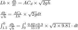 Lb\times \frac{dh}{dt}=AC_{d}\times \sqrt{2gh}\\\\\frac{dh}{\sqrt{h}}=\frac{AC_{d}}{Lb}\times \sqrt{2g}dt\\\\\int_{1.5}^{0}\frac{dh}{\sqrt{h}}=\int_{0}^{t}\frac{0.62\times 0.3}{15\times 9}\times \sqrt{2\times 9.81}\cdot dt\\\\