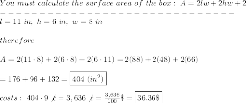 You\ must\ calculate\ the\ surface\ area\ of\ the\ box:\ A=2lw+2hw+2\\------------------------------\\l=11\ in;\ h=6\ in;\ w=8\ in\\\\therefore\\\\A=2(11\cdot8)+2(6\cdot8)+2(6\cdot11)=2(88)+2(48)+2(66)\\\\=176+96+132=\boxed{404\ (in^2)}\\\\costs:\ 404\cdot9\not c=3,636\not c=\frac{3,636}{100}\$=\boxed{36.36\$}