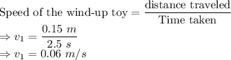 \textrm{Speed of the wind-up toy} = \dfrac{\textrm{distance traveled}}{\textrm{Time taken}}\\\Rightarrow v_1=\dfrac{0.15\ m}{2.5\ s}\\\Rightarrow v_1 = 0.06\ m/s