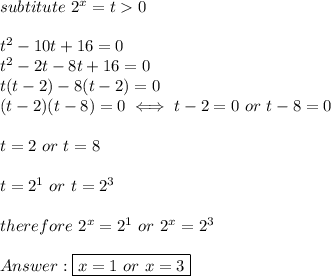 subtitute\ 2^x=t  0\\\\t^2-10t+16=0\\t^2-2t-8t+16=0\\t(t-2)-8(t-2)=0\\(t-2)(t-8)=0\iff t-2=0\ or\ t-8=0\\\\t=2\ or\ t=8\\\\t=2^1\ or\ t=2^3\\\\therefore\ 2^x=2^1\ or\ 2^x=2^3\\\\\boxed{x=1\ or\ x=3}