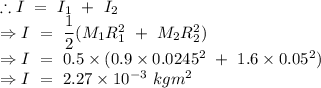 \therefore I\ =\ I_1\ +\ I_2\\\Rightarrow I\ =\ \dfrac{1}{2}(M_1R_1^2\ +\ M_2R_2^2)\\\Rightarrow I\ =\ 0.5\times (0.9\times 0.0245^2\ +\ 1.6\times 0.05^2)\\\Rightarrow I\ =\ 2.27\times 10^{-3}\ kgm^2
