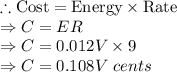 \therefore \textrm{Cost}=\textrm{Energy}\times \textrm{Rate}\\\Rightarrow C = ER\\\Rightarrow C = 0.012V\times 9\\\Rightarrow C =0.108V\ cents