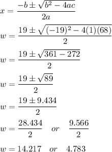 x=\dfrac{-b\pm \sqrt{b^2-4ac}}{2a}\\\\w=\dfrac{19\pm \sqrt{(-19)^2-4(1)(68)}}{2}\\\\w=\dfrac{19\pm \sqrt{361-272}}{2}\\\\w=\dfrac{19\pm \sqrt{89}}{2}\\\\w=\dfrac{19\pm 9.434}{2}\\\\w=\dfrac{28.434}{2}\quad or\quad \dfrac{9.566}{2}\\\\w=14.217\quad or\quad 4.783\\\\