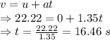 v=u+at\\\Rightarrow 22.22=0+1.35t\\\Rightarrow t=\frac{22.22}{1.35}=16.46\ s