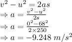 v^2-u^2=2as\\\Rightarrow a=\frac{v^2-u^2}{2s}\\\Rightarrow a=\frac{0^2-68^2}{2\times 250}\\\Rightarrow a=-9.248\ m/s^2
