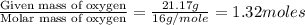 \frac{\text{Given mass of oxygen}}{\text{Molar mass of oxygen}}=\frac{21.17g}{16g/mole}=1.32moles