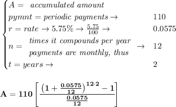 \bf \begin{cases}&#10;A=&#10;\begin{array}{llll}&#10;\textit{accumulated amount}\\&#10;\end{array}\\&#10;pymnt=\textit{periodic payments}\to &110\\&#10;r=rate\to 5.75\%\to \frac{5.75}{100}\to &0.0575\\&#10;n=&#10;\begin{array}{llll}&#10;\textit{times it compounds per year}\\&#10;\textit{payments are monthly, thus}&#10;\end{array}\to &12\\&#10;&#10;t=years\to &2&#10;\end{cases}&#10;\\\\\\&#10;A=110\left[ \cfrac{\left( 1+\frac{0.0575}{12} \right)^{12\cdot 2}-1}{\frac{0.0575}{12}} \right]