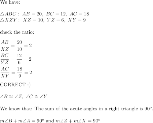 \text{We have:}\\\\\triangle ABC:\ AB=20,\ BC=12,\ AC=18\\\triangle XZY:\ XZ=10,\ YZ=6,\ XY=9\\\\\text{check the ratio:}\\\\\dfrac{AB}{XZ}=\dfrac{20}{10}=2\\\\\dfrac{BC}{YZ}=\dfrac{12}{6}=2\\\\\dfrac{AC}{XY}=\dfrac{18}{9}=2\\\\\text{CORRECT :)}\\\\\angle B\cong\angle Z,\ \angle C\cong\angle Y\\\\\text{We know that: The sum of the acute angles in a right triangle is}\ 90^o.\\\\m\angle B+m\angle A=90^o\ \text{and}\ m\angle Z+m\angle X=90^o