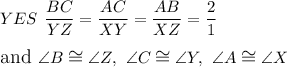\large{YES}\ \dfrac{BC}{YZ}=\dfrac{AC}{XY}=\dfrac{AB}{XZ}=\dfrac{2}{1}\\\\\text{and}\ \angle B\cong\angle Z,\ \angle C\cong\angle Y,\ \angle A\cong\angle X