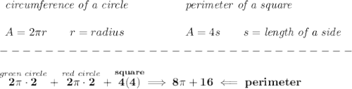 \bf \begin{array}{llll}&#10;\textit{circumference of a circle}\\\\&#10;A=2\pi r\qquad r=radius&#10;\end{array}\qquad \qquad &#10;\begin{array}{llll}&#10;\textit{perimeter of a square}\\\\&#10;A=4s\qquad s=\textit{length of a side}&#10;\end{array}\\\\&#10;-------------------------------\\\\&#10;\stackrel{\textit{green circle}}{2\pi \cdot 2}+\stackrel{\textit{red circle}}{2\pi \cdot 2}+\stackrel{square}{4(4)}\implies 8\pi +16\impliedby perimeter