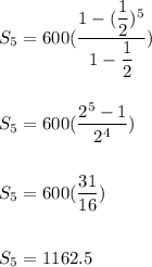 S_5=600(\dfrac{1-(\dfrac{1}{2})^5}{1-\dfrac{1}{2}})\\\\\\S_5=600(\dfrac{2^5-1}{2^4}})\\\\\\S_5=600(\dfrac{31}{16})\\\\\\S_5=1162.5