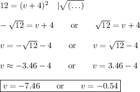 12=(v+4)^2\quad|\sqrt{(\ldots)}\\\\-\sqrt{12}=v+4\qquad\text{or}\qquad\sqrt{12}=v+4\\\\v=-\sqrt{12}-4\qquad\text{or}\qquad v=\sqrt{12}-4\\\\v\approx-3.46-4\qquad\text{or}\qquad v=3.46-4\\\\\boxed{v=-7.46\qquad\text{or}\qquad v=-0.54}