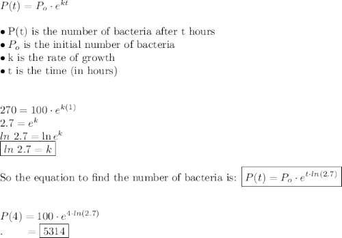 P(t) = P_o\cdot e^{kt}\\\\\bullet \text{P(t) is the number of bacteria after t hours} \\\bullet P_o\text{ is the initial number of bacteria}\\\bullet \text{k is the rate of growth}\\\bullet \text{t is the time (in hours)}\\\\\\270=100\cdot e^{k(1)}\\2.7=e^k\\ln\ 2.7=\ln e^k\\\boxed{ln\ 2.7=k}\\\\\text{So the equation to find the number of bacteria is: }\boxed{P(t)=P_o\cdot e^{t\cdot ln(2.7)}}\\\\\\P(4)=100\cdot e^{4\cdot ln(2.7)}\\.\qquad =\boxed{5314}