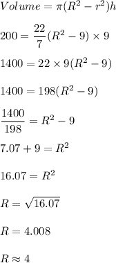 Volume=\pi (R^2-r^2)h\\\\200=\dfrac{22}{7}(R^2-9)\times 9\\\\1400=22\times 9(R^2-9)\\\\1400=198(R^2-9)\\\\\dfrac{1400}{198}=R^2-9\\\\7.07+9=R^2\\\\16.07=R^2\\\\R=\sqrt{16.07}\\\\R=4.008\\\\R\approx 4