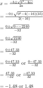 x=\frac{-b\pm \sqrt{b^2-4ac}}{2a}\\\\=\frac{-0\pm \sqrt{0^2-4(-16)(35)}}{2(-16)}\\\\=\frac{0\pm \sqrt{0--2240}}{-32}\\\\=\frac{0\pm \sqrt{2240}}{-32}\\\\=\frac{0\pm 47.33}{-32}\\\\=\frac{0+47.33}{-32}\text{ or }\frac{0-47.33}{-32}\\\\=\frac{47.33}{-32}\text{ or }\frac{-47.33}{32}\\\\=-1.48\text{ or }1.48