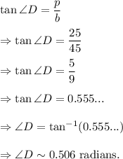 \tan \angle D=\dfrac{p}{b}\\\\\Rightarrow \tan \angle D=\dfrac{25}{45}\\\\\Rightarrow \tan \angle D=\dfrac{5}{9}\\\\\Rightarrow \tan \angle D=0.555...\\\\\Rightarrow \angle D=\tan^{-1}(0.555...)\\\\\Rightarrow \angle D\sim 0.506~\textup{radians}.