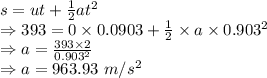 s=ut+\frac{1}{2}at^2\\\Rightarrow 393=0\times 0.0903+\frac{1}{2}\times a\times 0.903^2\\\Rightarrow a=\frac{393\times 2}{0.903^2}\\\Rightarrow a=963.93\ m/s^2