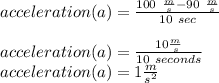 acceleration(a) =\frac{100\ \frac{m}{s} -90\ \frac{m}{s} }{10\ sec}\\\\acceleration(a)=\frac{10 \frac{m}{s} }{10\ seconds}\\acceleration(a)=1 \frac{m}{s^{2} }