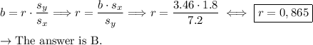 b=r\cdot\dfrac{s_y}{s_x}\Longrightarrow r=\dfrac{b\cdot s_x}{s_y}\Longrightarrow r=\dfrac{3.46\cdot1.8}{7.2}\iff\boxed{r=0,865}\\\\\to\text{The answer is B.}